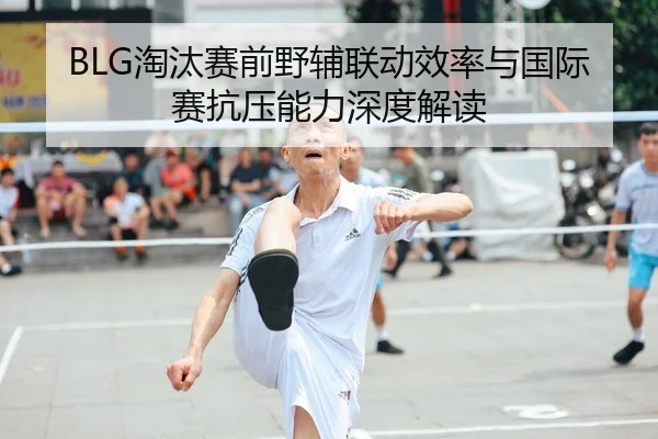 BLG淘汰赛前野辅联动效率与国际赛抗压能力深度解读